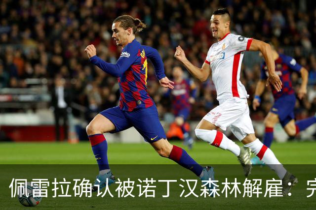 佩雷拉确认被诺丁汉森林解雇：完全出乎意料 失望难过但没有怨恨