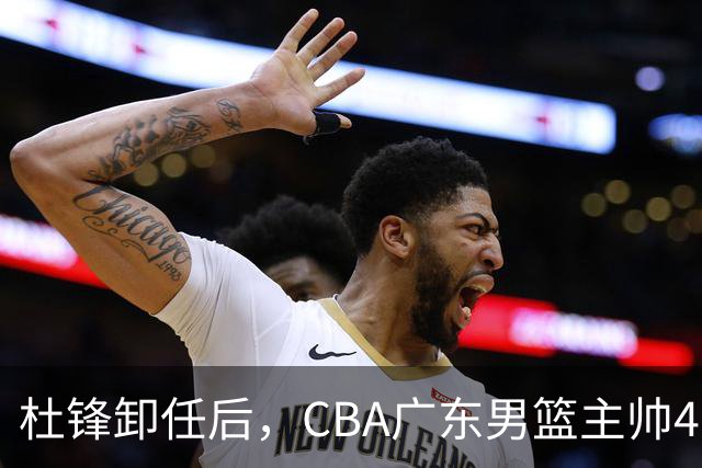 杜锋卸任后，CBA广东男篮主帅4选1，但最合适的人选却不在其中